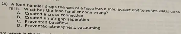 19) A food handler drops the end of a hose into a mop bucket and turns the water on to
fill it. What has the food handler done wrong?
A.Created a cross-connection
B. Created an air gap separation
C. Prevented backflow
D. Prevented atmospheric vacuuming