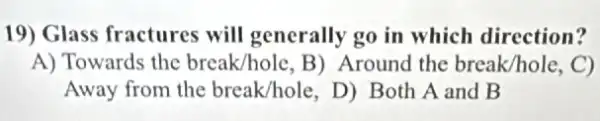 19) Glass fractures will generally go in which direction?
A) Towards the break/hole, B) Around the break/hole. C)
Away from the break/hole, D) Both A and B