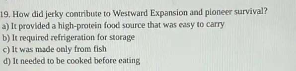 19. How did jerky contribute to Westward Expansion and pioneer survival?
a) It provided a high-protein food source that was easy to carry
b) It required refrigeration for storage
c) It was made only from fish
d) It needed to be cooked before eating