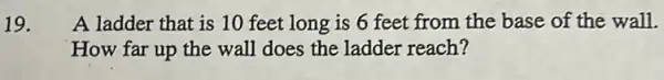 19. A ladder that is 10 feet long is 6 feet from the base of the wall.
How far up the wall does the ladder reach?