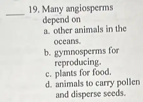 __ 19 Many angiosperms
depend on
a. other animals in the
oceans.
b. gymnosperms for
reproducing.
c. plants for food.
d. animals to carry pollen
and disperse seeds.