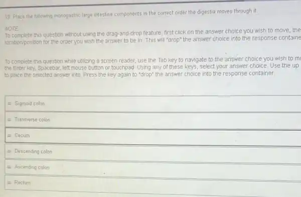 19. Place the following monogastric large intestine components in the correct order the digestia moves through it.
NOTE
this question without using the drag-and-drop feature, first click on the answer choice you wish to move, the
location/position for the order you wish the answer to be in. This will "drop" the answer choice into the response containe
To complete this question while utilizing a screen reader, use the Tab key to navigate to the answer choice you wish to m
the Enter key, Spacebar left mouse button or touchpad. Using any of these keys, select your answer choice. Use the up
to place the selected answer into. Press the key again to "drop"the answer choice into the response container.
equiv Sigmoid colon
equiv Transverse colon
equiv Cecum
equiv Descending colon
equiv Ascending colon
equiv Rectum