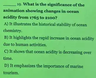 __ 19. What is the significance of the
animation showing changes in ocean
acidity from 1765 to 2100?
A) It illustrates the historical stability of ocean
chemistry.
B) It highlights the rapid increase in ocean acidity
due to human activities.
C) It shows that ocean acidity is decreasing over
time.
D) It emphasizes the importance of marine
tourism.