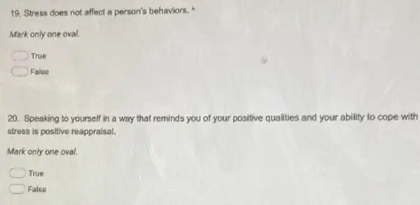 19. Stress does not affect a person's behaviors.
Mark only one oval.
C True
False
20. Speaking to yourself in a way that reminds you of your positive qualities and your ability to cope with
stress is positive reappraisal.
Mark only one oval.
True
False