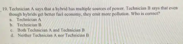 __ 19. Technician A says that a hybrid has multiple sources of power Technician B says that even
though hybrids get better fucl cconomy, they emit more pollution. Who is correct?
a. Technician A
b. Technician B
c. Both Technician A and Techniciun B
d. Neither Technician A nor Technician B