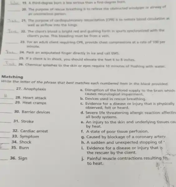 __ 19. A third-degree burn is less serious than a first-degree burn.
__ 20. The purpose of rescue breathing is to relieve the obstructed windplipe or airway of
an unconscious person.
__ 21. The purpose of cardiopulmonary resuscitation (CPR) is to restore blood circulation as
well as airflow into the lungs.
__ 22. The client's blood is bright red and gushing forth in spurts synchronized with the
client's pulse. This bleeding must be from a vein.
__ 23. For an adult dient requiring CPR, provide chest compressions at a rate of 100 per
minute.
__ 24. Pack an amputated finger directly in ice and call EMS.
__ 25. If a client is in shock, you should elevate the feet 6 to 8 inches.
__
26. Chemical splashes to the skin or eyes require 10 minutes of flushing with water.
Matching
Write the letter of the phrase that best matches each numbered item in the blank provided.
__ 27. Anaphylaxis
__
28. Heart attack
__ 29. Heat cramps
__ 30. Barrier devices
__ 31. Stroke
__ 32. Cardiac arrest
__ 33. Symptom
__ 34. Shock
__ 35. Burn
__ 36. Sign
a. Disruption of the blood supply to the brain which
causes neurological impairment.
b. Devices used in rescue breathing.
c. Evidence for a disease or injury that is physically
observed, felt or heard.
d. Severe life threatening allergic reaction affectin
all body systems.
e. An injury to the skin and underlying tissues cau
by heat.
f. A state of poor tissue perfusion.
g. Caused by blockage of a coronary artery.
h. A sudden and unexpected stopping of
i. Evidence for a disease or injury that is
the-rescuer by the client.
j. Painful muscle contractions resulting frc
to heat.