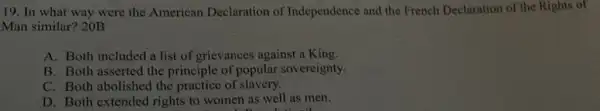 19. In what way were the American Declaration of Independence and the French Declaration of the Rights of
Man similar? 20B
A. Both included a list of grievances against a King.
B. Both asserted the principle of popular sovereignty.
C. Both abolished the practice of slavery.
D. Both extended rights to women as well as men.