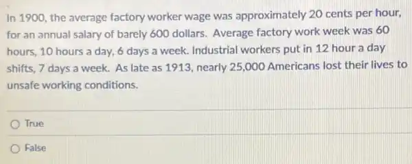 In 1900, the average factory worker wage was approximately 20 cents per hour,
for an annual salary of barely 600 dollars Average factory work week was 60
hours, 10 hours a day, 6 days a week. Industrial workers put in 12 hour a day
shifts, 7 days a week. As late as 1913, nearly 25,000 Americans lost their lives to
unsafe working conditions.
True
False