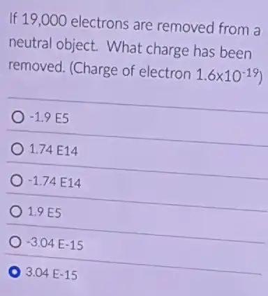 If 19,000 electrons are removed from a
neutral object.What charge has been
removed. (Charge of electron
1.6times 10^-19)
-1.9E5
1.74 E14
-1.74E14
1.9E5
-3.04E-15
3.04E-15