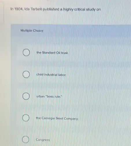 In 1904, Ida Tarbell published a highly critical study on
Multiple Choice
the Standard Oil trust.
child industrial labor
urban "boss rule"
the Camegie Steel Company.
Congress.