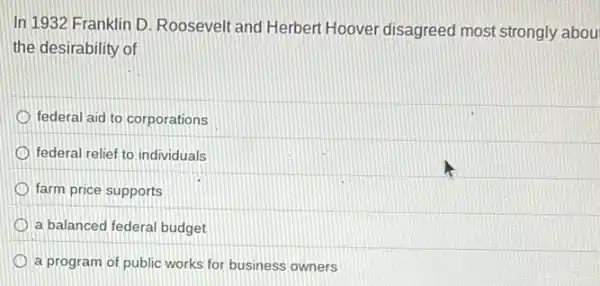 In 1932 Franklin D Roosevelt and Herbert Hoover disagreed most strongly abou
the desirability of
federal aid to corporations
federal relief to individuals
farm price supports
a balanced federal budget
a program of public works for business owners