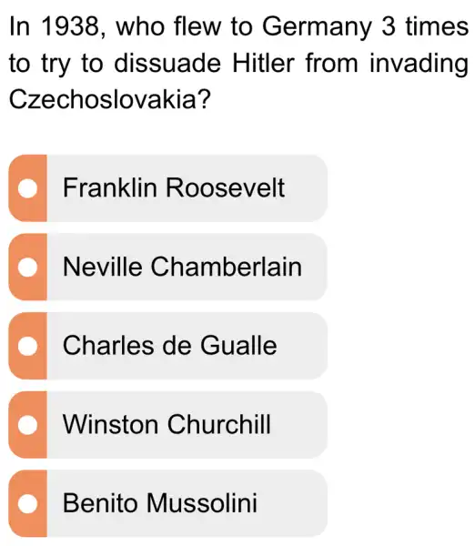 In 1938 , who flew to Germany 3 times
to try to dissuade Hitler from invading
Czechoslovakia?
Franklin Roosevelt
Neville Chamberlain
Charles de Gualle
Winston Churchill
Benito Mussolini