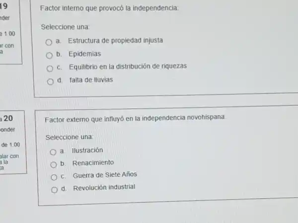 19
der
20
onder
de 1.00
alar con
a la
a
Factor interno que provocó la independencia:
Seleccione una:
a. Estructura de propiedad injusta
b. Epidemias
c. Equilibrio en la distribución de riquezas
d. falta de Iluvias
Factor externo que influyó en la independencia novohispana:
Seleccione una:
a. Ilustración
b. Renacimiento
c. Guerra de Siete Años
d. Revolución industrial