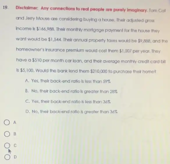 19.
Disclaimer: Any connections to real people are purely Imaginary. Tom Cat
and Jerry Mouse are considering buying a house Their adjusted gross
income is 166,988 Their monthly mortgage payment for the house they
want would be 1,544 Their annual property taxes would be 9,888 and the
homeowner's insurance premium would cost them 1,007 per year. They
have a 510 per month car loan, and their average monthly credit card bill
Is 5,100 Would the bank lend them 210,000 to purchase their home?
A. Yes, their back end ratlo Is less than 59% 
B. No, their back -end ratlo is greater than 28% 
C. Yes, their back-end ratio is less than 36% 
D. No, their back-end ratio is greater than 36% 
A
B
C
D