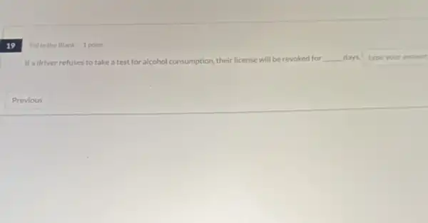 19
Fill in the Blank 1 point
If a driver refuses to take a test for alcohol consumption, their license will be revoked for
__ days. type your answer