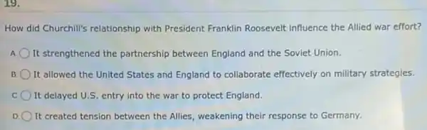 19.
How did Churchill's relationship with President Franklin Roosevelt influence the Allied war effort?
It strengthened the partnership between England and the Soviet Union.
B It allowed the United States and England to collaborate effectively on military strategies.
It delayed U.S. entry into the war to protect England.
D It created tension between the Allies, weakening their response to Germany.