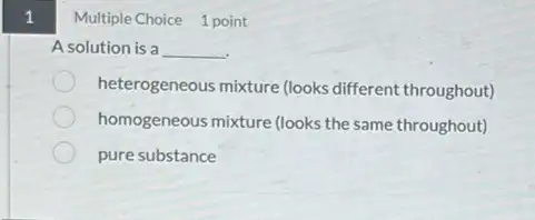 1
A solution is a __
heterogeneous mixture (looks different throughout)
homogeneous mixture (looks the same throughout)
pure substance
Multiple Choice 1 point