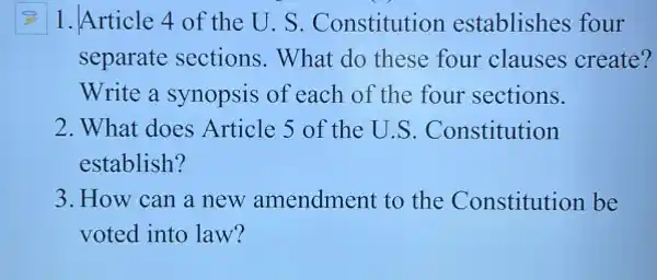 1.Article 4 of the U. S. Constitution establishes four
separate sections . What do these four clauses create?
Write a synopsis of each of the four sections.
2. What does Article 5 of the U.S . Constitution
establish?
3. How can a new amendment to the Constitution be
voted into law?