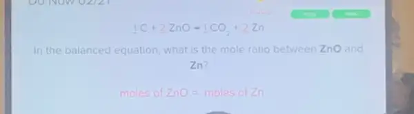 1C+2ZnOarrow 1CO_(2)+2Zn
In the balanced equation what is the mole ratio between ZnO and
Zn?
moles ofZnO=moles ofZn