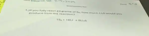 1.)If you fully react 23.grams of S. how much
Li_(2)S would you produce from the reaction?
1S_(0)+16Liarrow 8Li_(2)S