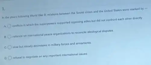 1.
In the years following World War II, relations between the Soviet Union and the United States were marked by -
A conflicts in which the superpowers supported opposing sides but did not confront each other directly
B. relance on international peace organizations to reconcile ideological disputes
slow but steady decreases in military forces and armaments
D refusal to negotiate on any important international issues