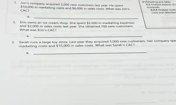 1.Jon's company acquired 2,000 new customers last year.He spent
 10,000
in marketing costs and 6,000 in sales costs. What was Jon's
CAC?
2 Marketing and Sales
2.2 Analyze aspects of
processes
2.2.A Analyze custo
costs and retentior
a. __
2.Erin owns an ice cream shop. She spent 5,000 in marketing expenses
and 2,000 in sales costs last year. She obtained 700 new customers.
What was Erin's CAC?
a. __
3. Sarah runs a large toy store. Last year they acquired 5,000 new customers. Her company spe
marketing costs and 15,000 in sales costs. What was Sarah's CAC?
a. __