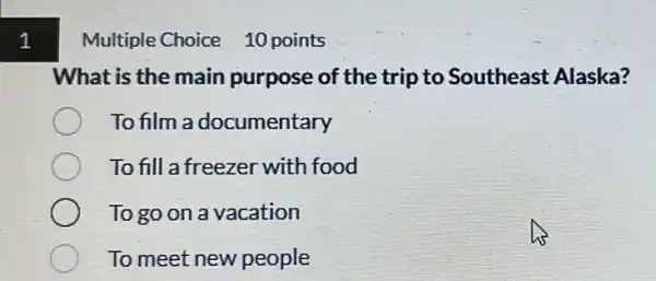 1
Multiple Choice 10 points
What is the main purpose of the trip to Southeast Alaska?
To film a documentary
To fill a freezer with food
To go on a vacation
To meet new people