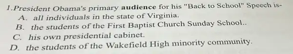 1.President Obama's primary audience for his "Back to School"Speech is-
A. all individuals in the state of Virginia.
B. the students of the First Baptist Church Sunday School..
C. his own presidential cabinet.
D. the students of the Wakefield High minority community.