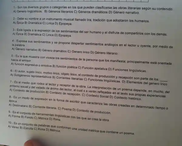 1.-Son los diversos grupos o categorías en los que pueden clasificarse las obras literarias segúr su contenido.
A) Genero lingü isticos.B) Géneros literarios C) Gé neros d ramáticos D) Gé nero narrativo.
2.- Debe su nombre a un instrumento musical llamado lira,tradición que adoptaron los humanos.
B) Dram ática C)Lirica D) E popeya.
3.-Est á ligada a lae expresión de los ser timientos del ser humano y el disfrute de comparti rlos con los dem lás.
A) Épica B)Dr amática C) Liric a D) Epol peya.
4.- Expresa sus sentimier tos v se propo ne desperta sentin ientos an alogos en el lector u oyente,por medic de
la palabra.
A) Género narrative B)Género dramático c)Genero lirico D)Género literario.
5.-E s la que muestra con viv eza los se ntimientos de la persona que los man lifiesta ; principal ment e está orientada
ha cia el e misor.
là qu
A) función expresi va o emot iva B) func ión poét ica C) Fu nción ape elativa D)Funcic ones li natisticas.
6.-El autor, sujeto lirico,motivo lirico , objeto lirico,el contexto de producciór l y recepció n son parte de los:
__
A) Su bgéneros represe ntativos B) Corrien tes literari ias C) Fur cione s lingüísticas D) Eler nentos de I genero lirico.
7.Es el medi o que rodea allec tor y receptor de la obra.La interpretaciór de un ooem a depende en mucho . del
entorno soc alvdel estado de ánimo del lector, el cua I s e verá reflejadas en el text o sus propias experiencias.
A) Context o de producción B)Contexto de recepción Context Social D)Context histórico.
8.- Es un modo de expresiór en la forma de escrik oir qu e caracte riza las obras creadas en determinado tiempo o
época.
A) Dest inatario B)Corrier te literaria C) Poema D) Contexto de pro ducción.
9.- Es el conjunto de herran nientas ling jüisticas con las que se crea la obra.
A) Forma B)Fond 0 C) Métric a D) Rima.
10.-Es un cor junto de palabras que conforma una uni dad mét ica que contiene un poema.
A) Verso B) Estrofa C) Rima D)Métrica.