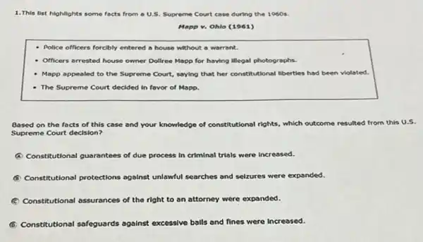 1.This list highlights some focts from a U.S.Supreme Court case during the 1960 s.
Mapp v. Ohlo (1961)
Police officers forcibly entered a house without a warrant.
- Officers arrested house owner Dollree Mapp for having Illegal photographs.
- Mapp appealed to the Supreme Court, saying that her constitutional liberties had been violoted
- The Supreme Court decided in favor of Mapp.
Based on the facts of this case and your knowledge of constitutional rights which outcome resulted from this U.S.
Supreme Court decision?
A Constitutional guarantees of due process in criminal trials were increased.
Constitutional protections agalnst unlawful searches and selzures were expanded.
(C) Constitutional assurances of the right to an attorney were expanded.
(6) Constitutional safeguards against excessive balls and fines were increased.