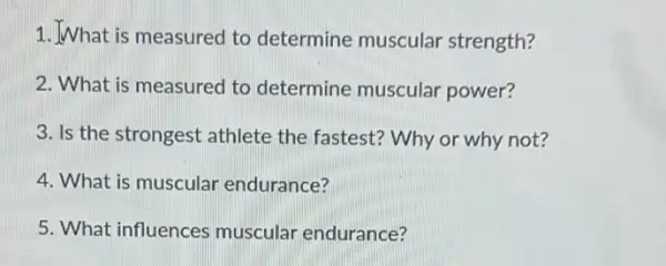 1.What is measured to determine muscular strength?
2. What is measured to determine muscular power?
3. Is the strongest athlete the fastest?Why or why not?
4. What is muscular endurance?
5. What influences muscular endurance?