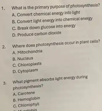 1.
What is the primary purpose of photosynthesis?
A. Convert chemical energy into light
B. Convert light energy into chemical energy
C. Break down glucose into energy
D. Produce carbon dioxide
2. Where does photosynthesis occur in plant cells?
A. Mitochondria
B. Nucleus
C. Chloroplasts
D. Cytoplasm
3. What pigment absorbs light energy during
photosynthesis?
A. Carotene
B.Hemoglobin
C. Chlorophyll
A. adohin