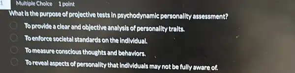 1
What is the purpose of projective tests in psychodynamle personality assessment?
To provide a clear and objective analysis of personality traits.
Toenforce societal standards on the individual.
Tomeasure conscious thoughts and behaviors.
To reveal aspects of personality that Individuals may not be fully awareof