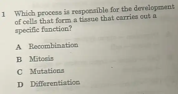 1
Which process is responsible for the development
of cells that form a tissue that carries out a
specific function?
A Recombination
B Mitosis
C Mutations
D Differentiation