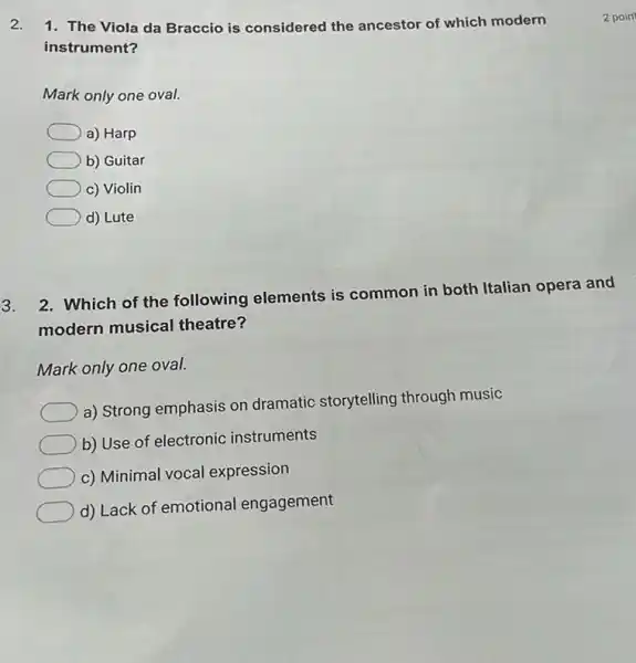 2. 1. The Viola da Braccio is considered the ancestor of which modern
instrument?
Mark only one oval.
a) Harp
b) Guitar
c) Violin
d) Lute
3.
2. Which of the following elements is common in both Italian opera and
modern musical theatre?
Mark only one oval.
a) Strong emphasis on dramatic storytelling through music
b) Use of electronic instruments
c) Minimal vocal expression
d) Lack of emotional engagement
2 poin