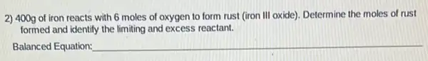 2) 400g of iron reacts with 6 moles of oxygen to form rust (iron III oxide)Determine the moles of rust
formed and identify the limiting and excess reactant.
Balanced Equation: __