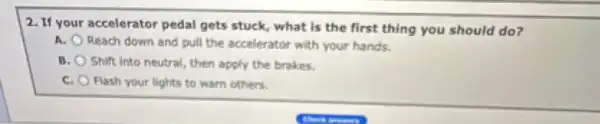 2. If your accelerator pedal gets stuck, what is the first thing you should do?
A.
Reach down and pull the accelerator with your hands.
8. Shift into neutral, then apply the brakes.
C. Flash your lights to warn others.