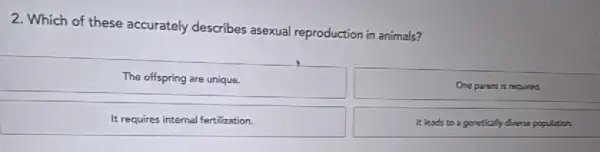 2. Which of these accurately describes asexual reproduction in animals?
The offspring are unique.
One parent is required.
It requires internal fertilization.
It leads to a genetically doesn population