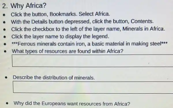 2. Why Africa?
Click the button Bookmarks. Select Africa.
With the Details button depressed , click the button Contents.
. Click the checkbox to the left of the layer name Minerals in Africa.
Click the layer name to display the legend.
Ferrous minerals contain iron, a basic material in making steel
What types of resources are found within Africa?
square 
Describe the distribution of minerals.
square 
Why did the Europeans want resources from Africa?