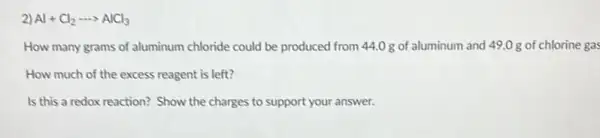 2) Al+Cl_(2)... AlCl_(3)
How many grams of aluminum chloride could be produced from 44.0 g of aluminum and 49.0 g of chlorine gas
How much of the excess reagent is left?
Is this a redox reaction? Show the charges to support your answer.