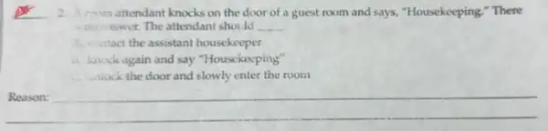 or 2. Aroom attendant knocks on the door of a guest room and says "Housekeeping," There
tswer. The attendant should __
A. contact the assistant housekeeper
is, knock again and say "Housekeeping"
slowly enter the room
Reason:
__