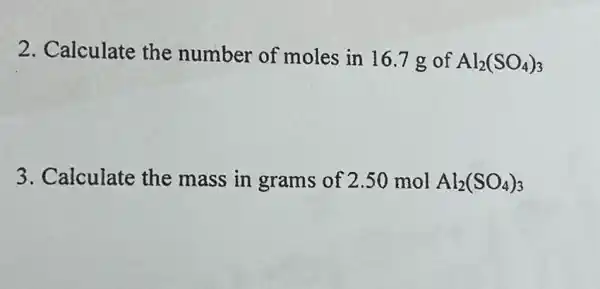 2. Calculate the number of moles in 16.7 g of Al_(2)(SO_(4))_(3)
3. Calculate the mass in grams of 2.50 mol Al_(2)(SO_(4))_(3)