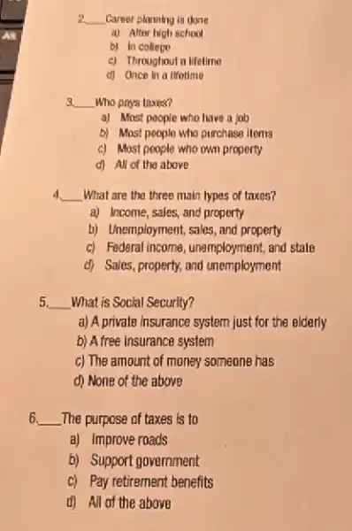 2. __ Career planning is done
a) After high school
b) In college
c) Throughout a lifetimo
d) Once in a lifotime
3. __ Who pays taxis?
a) Most people who have a job
b) Most people who purchase Itoms
c) Most people who own property
d) All of the above
d __ What are the three main types of taxes?
a) Income, sales, and property
b) Unemployment, sales, and property
c) Federal income, unemployment and state
d) Sales, property, and unemployment
5. __ What is Social Security?
a) A private insurance system just for the elderly
b) A free Insurance system
c) The amount of money someone has
d) None of the above
6. __ .The purpose of taxes is to
a) Improve roads
b) Support government
c) Pay retirement benefits
d) All of the above