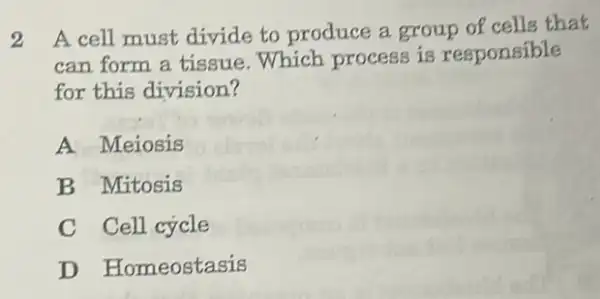 2 A cell must divide to produce a group of cells that
can form a tissue .Which process is responsible
for this division?
A Meiosis
B Mitosis
C Cell cycle beaching
D Homeostasis