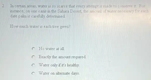 2. In certain areas, water is so scarce that every attempt is made to conserve it. For
instance, on one oasis in the Sahara Desert, the amount of water necessary for each
date palm is carefully determined
How much water is each tree given?
C No water at all
C Exactly the amount required
healthy.
C Water on alternate days