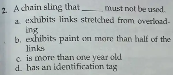 2. A chain sling that __ must not be used.
a. exhibits links stretched from overload-
ing
b. exhibits paint on more than half of the
links
c. is more than one year old
d. has an identification tag