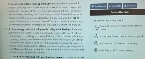 2. Coaches who demoralize f and bully. There are more wonderful
coaches than those who do damage, but it would be naive to expect all
coaches to have your child's psychological interests at heart. Too often a
win-at-all-costs mentality devastates young athletes. Be on the lookout for
behaviors that humiliate your child. Does the coach rant and rave 2 at
games? Call out and embarrass players? The best coaches inspire through
positive reinforcement and role modeling, not harassment and bullying
(5) 3. Delusions that sport will provide college scholarships. Too many
parents believe that their child is destined to receive a Division 1 college
scholarship. This is aking to playing the lottery:Don't bank on it.Putting all
your eggs in the sports basket is misguided and dangerous for your child's
emotional well-being. In addition to the statistical improbability, there is a
strong chance that an athlete will face a sport-ending injury or simply burn
out. Make sure that your athlete has other interests and doesn't believe that
sports are the only route to success.
4. Strained relationships with over-invested parents. Have you ever said
Guiding Questions
The author says adults should __
A
financially invest in their child's athletic
career.
B advise coaches on how to support youth.
C not become too invested in winning.
D not allow youth to accept losing.