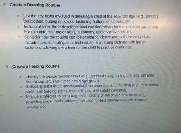 2. Create a Dressing Routine:
List the key tasks involved in dressing a child of the selected age (e.g., picking
but clothes, putting on socks, fastening buttons or zippers, etc.).
- Include at least three developmental considerations for the selected age group
For example, fine motor skills, autonomy, and cognitive abilities.
Consider how the routine can foster independence and self-dressing skills.
Include specific strategies or techniques (e.g, using clothing with larger
fasteners, allowing extra time for the child to practice dressing)
3. Create a Feeding Routine
- Identify the typical feeding tasks (e g., spoon-feeding using utensils, drinking
from a cup, etc ) for the selected age group
- Include at least three developmental considerations for feeding (e g.. oral motor
skills, self-feeding ability food textures, and safety concerns)
- Include strategies to encourage self-feeding or introduce new foods (e.g.
providing finger foods, allowing the child to feed themselves with minimal
assistance)