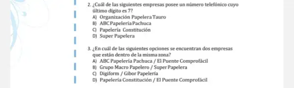 2. ¿Cuál de las siguientes empresas posee un número telefónico cuyo
último digito es 7?
A) Organización PapeleraTauro
B) ABCPapeleríaPachuca
C) Papelería Constitución
D) Super Papelera
3. ¿Ên cuál de las siguientes opciones se encuentran dos empresas
que están dentro de la misma zona?
A) ABC Papelería Pachuca / El Puente Comprofácil
B) Grupo Macro Papelero / Super Papelera
C) Digiform / Gibor Papelería
D) Papelería Constitución/El Puente Comprofácil