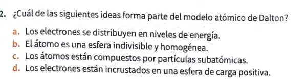 2. ¿Cuál de las siguientes ideas forma parte del modelo atómico de Dalton?
a. Los electrones se distribuyen en niveles de energía.
b. Elátomo es una esfera indivisible v homogénea.
c. Losátomos están compuestos por particulas subatómicas.
d. Los electrones están incrustados en una esfera de carga positiva.